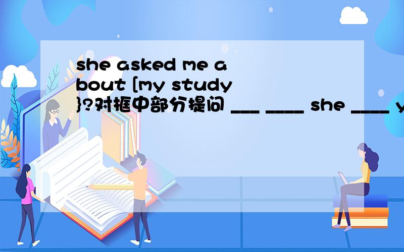 she asked me about [my study}?对框中部分提问 ___ ____ she ____ you about?