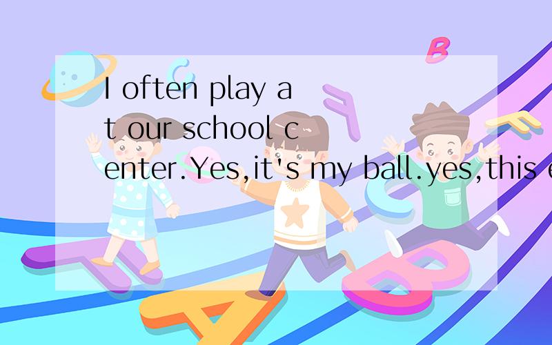 I often play at our school center.Yes,it's my ball.yes,this e-book is more difficult than that one.问句