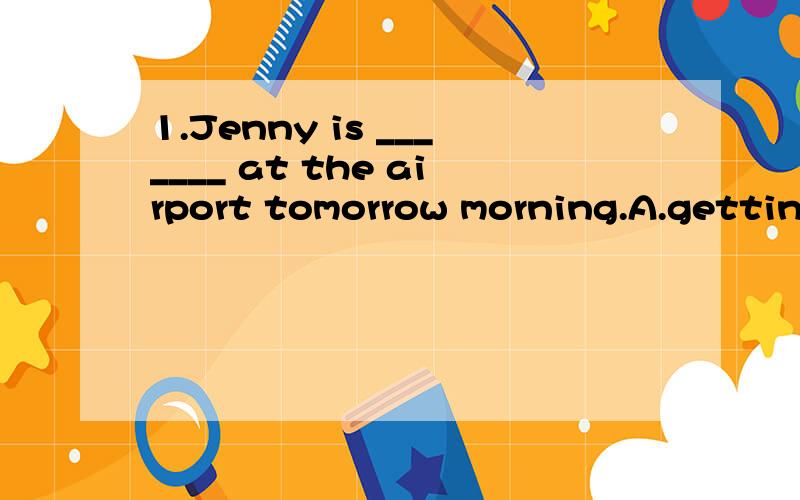 1.Jenny is _______ at the airport tomorrow morning.A.getting B.getting to C.arriving D.reach