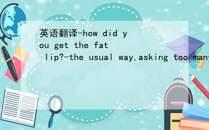 英语翻译-how did you get the fat lip?-the usual way,asking too many questions
