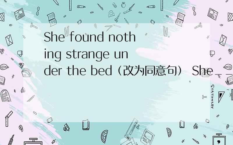 She found nothing strange under the bed（改为同意句） She___ ____ --____strange under the bed