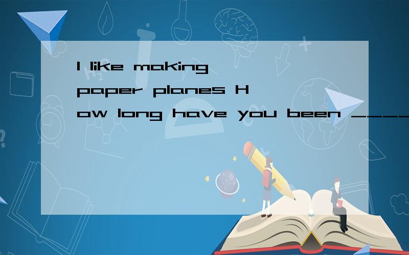 I like making paper planes How long have you been ____that?I  like making paper planes How long have you been ____that? A making B made C doing D starting不是现在完成进行时吗? A恰当吗?