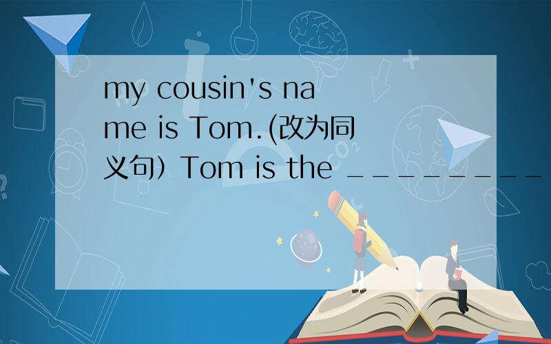 my cousin's name is Tom.(改为同义句）Tom is the _________of my___________.