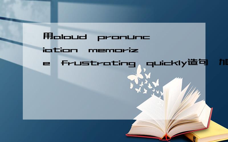用aloud,pronunciation,memorize,frustrating,quickly造句,加上翻译!