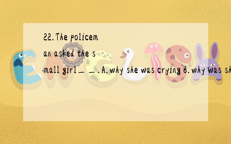 22.The policeman asked the small girl__.A.why she was crying B.why was she crying C.why she is crying D.why is she crying
