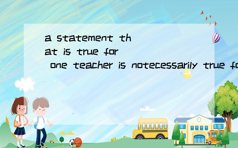 a statement that is true for one teacher is notecessarily true for the