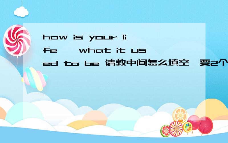 how is your life——what it used to be 请教中间怎么填空,要2个单词