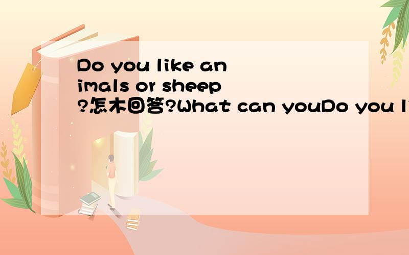 Do you like animals or sheep?怎木回答?What can youDo you like animals or sheep?怎木回答?What can you do?怎木回答?