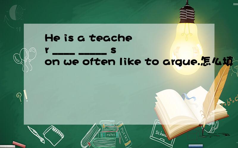 He is a teacher ____ _____ son we often like to argue.怎么填