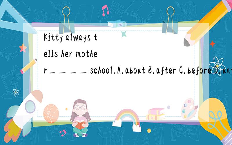 Kitty always tells her mother____school.A.about B.after C.before D.until