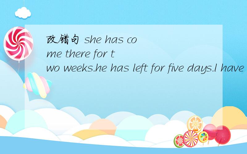 改错句 she has come there for two weeks.he has left for five days.l have borrewed the book for two days.he has die for two year.he has arrived for two weaks.