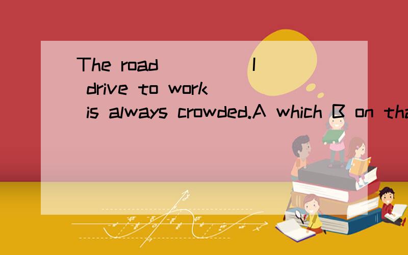 The road_____I drive to work is always crowded.A which B on that C that D on which 可我不知道为什么 为什么不选that