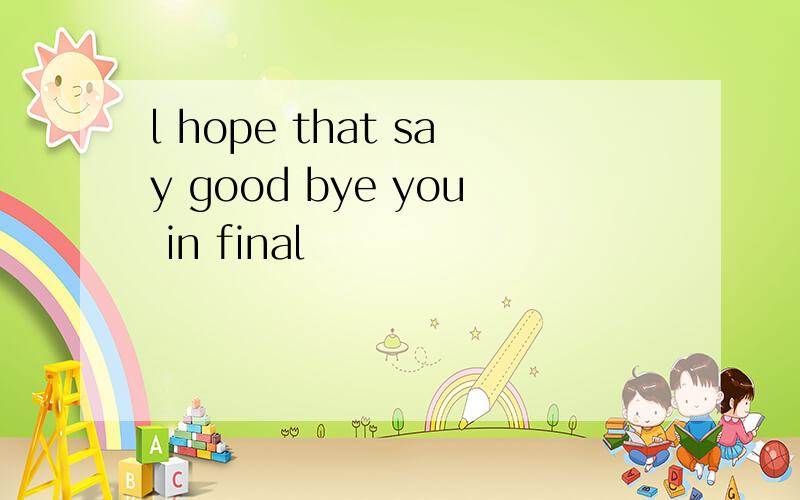 l hope that say good bye you in final