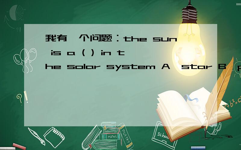 我有一个问题：the sun is a ( ) in the solar system A、star B、planet C、moon 问应填那个?英语老师说是B,我认为是A,因为太阳不是行星啊,但老师就说star更没可能,请问是哪一个?