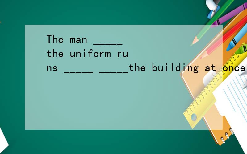 The man _____ the uniform runs _____ _____the building at once.