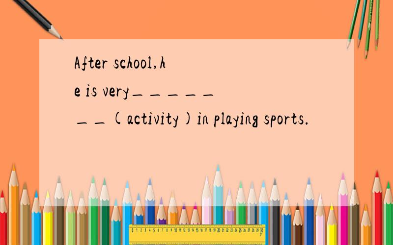 After school,he is very_______(activity)in playing sports.