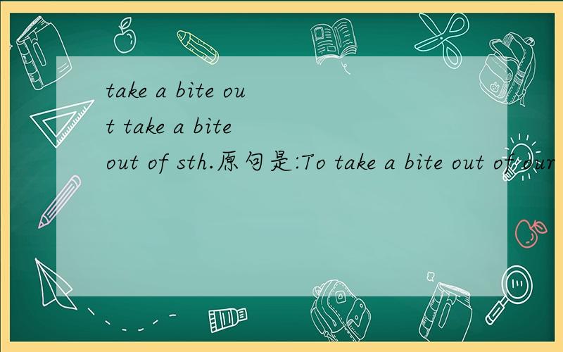 take a bite out take a bite out of sth.原句是:To take a bite out of our imaginations,an icon must be simple.The ears,the wiggly tail,the red shorts,give us a Mickey Mouse.我还见过有说“take a bite out of life”的.到底啥意思?