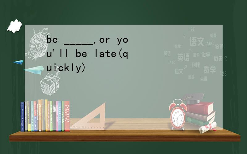 be _____,or you'll be late(quickly)