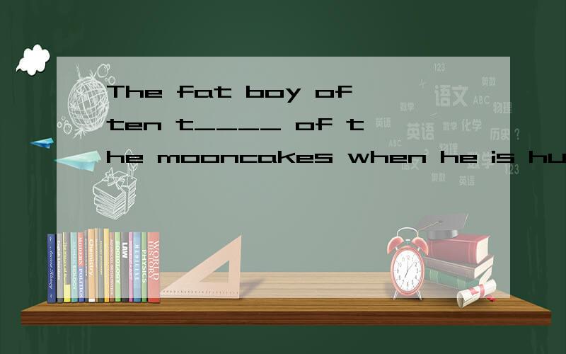 The fat boy often t____ of the mooncakes when he is hungry .根据首字母填空