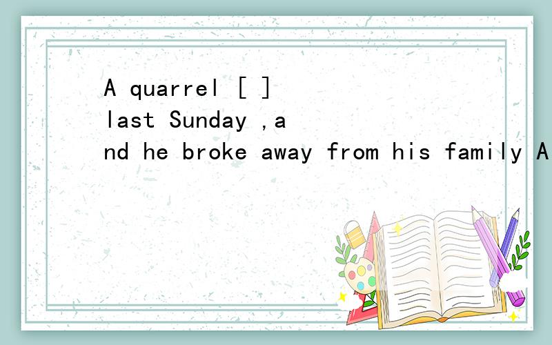 A quarrel [ ] last Sunday ,and he broke away from his family A broke out B was broke out