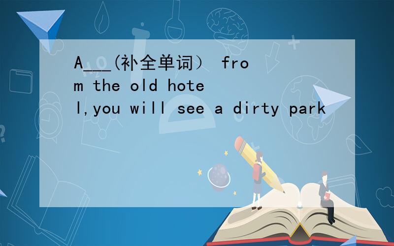 A___(补全单词） from the old hotel,you will see a dirty park