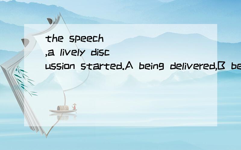 the speech ( ),a lively discussion started.A being delivered,B be delivered C was delivered D having been delivered.为什么这么选,怎么不是C呢?