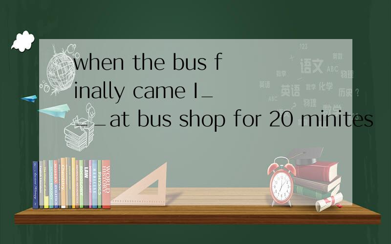 when the bus finally came I___at bus shop for 20 minites