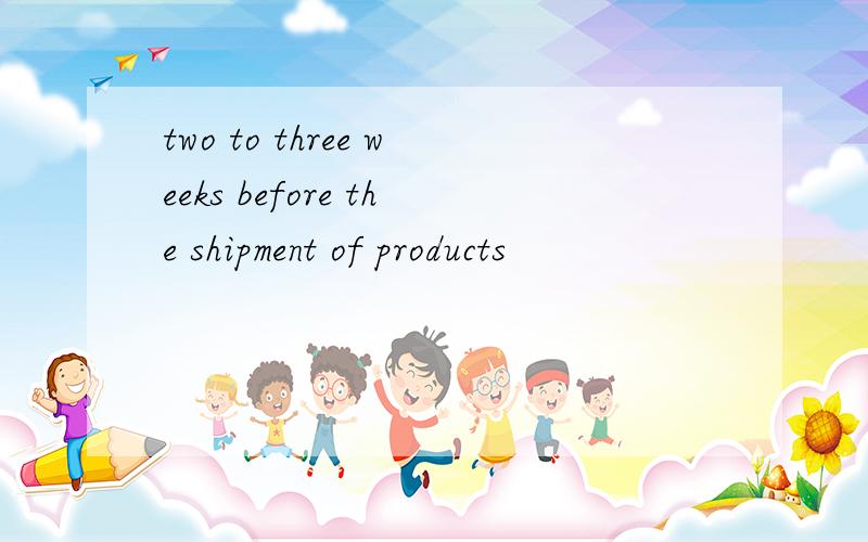 two to three weeks before the shipment of products
