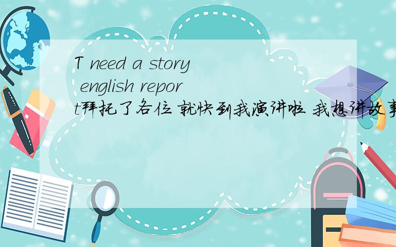 T need a story english report拜托了各位 就快到我演讲啦 我想讲故事帮我写一篇既容易读的说的 要多字