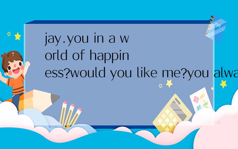 jay.you in a world of happiness?would you like me?you always love me .now i was left alone