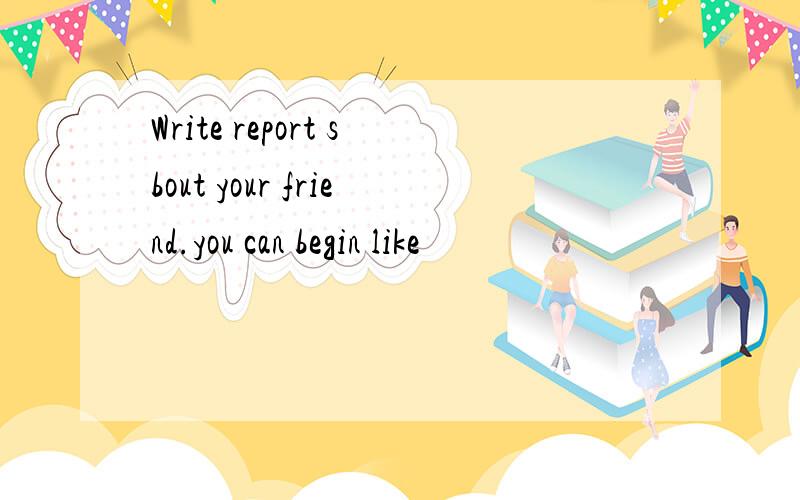 Write report sbout your friend.you can begin like