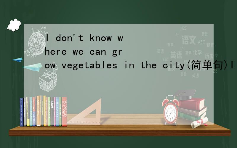 I don't know where we can grow vegetables in the city(简单句)I don't know______ _______grow vegetables in city.