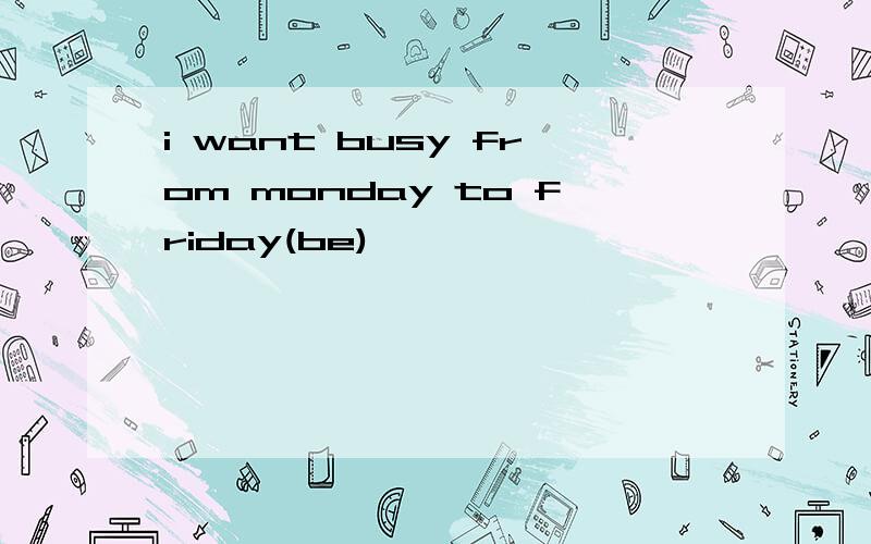 i want busy from monday to friday(be)