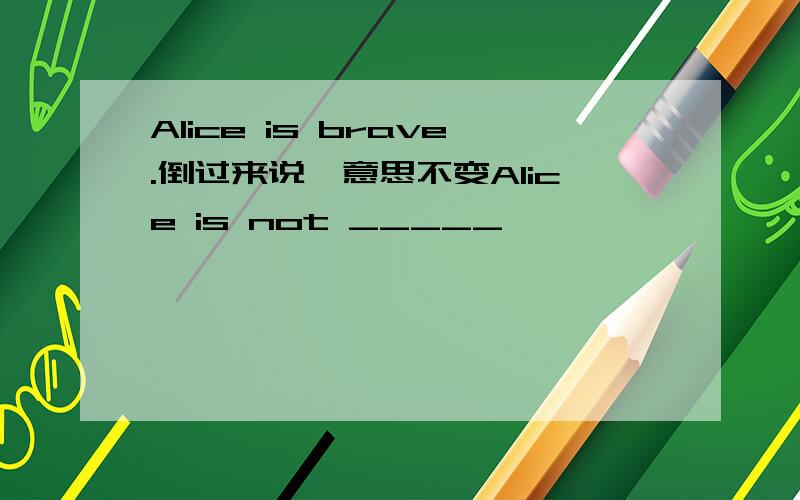 Alice is brave.倒过来说,意思不变Alice is not _____