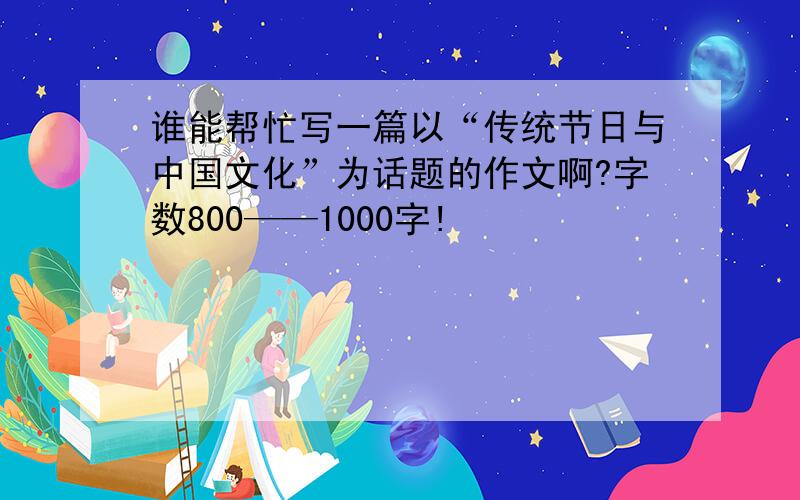 谁能帮忙写一篇以“传统节日与中国文化”为话题的作文啊?字数800——1000字!