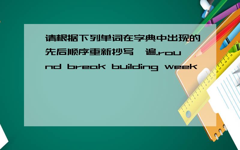 请根据下列单词在字典中出现的先后顺序重新抄写一遍.round break building week