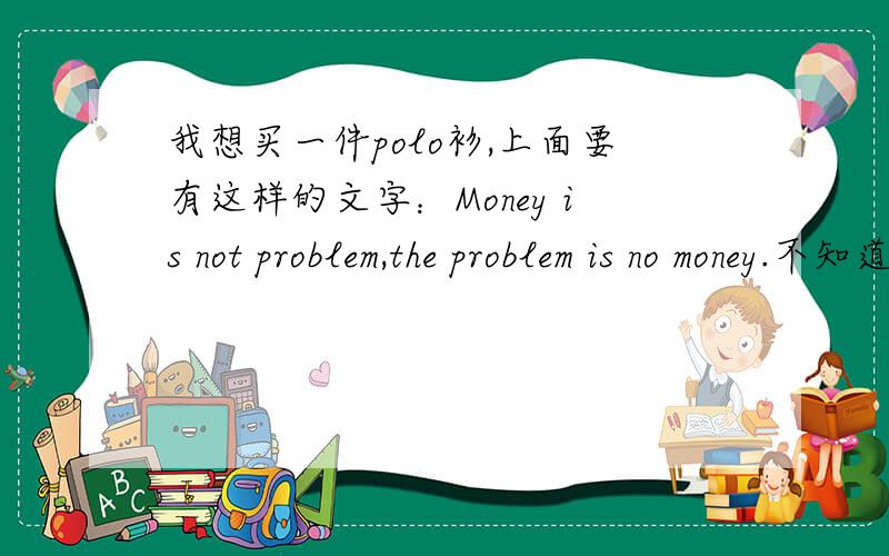 我想买一件polo衫,上面要有这样的文字：Money is not problem,the problem is no money.不知道在哪个网站上面能买到?
