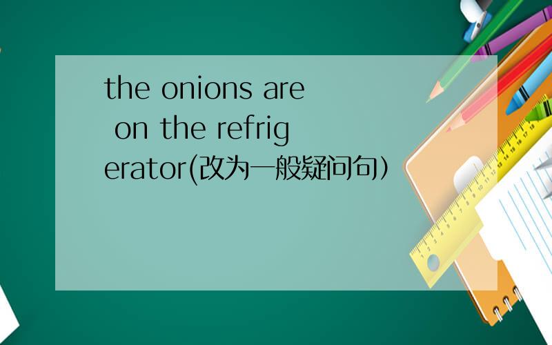 the onions are on the refrigerator(改为一般疑问句）