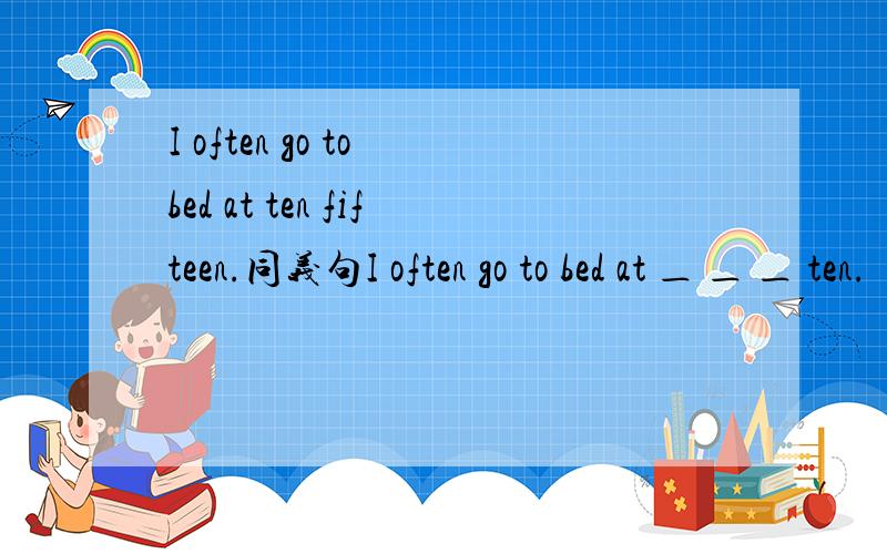 I often go to bed at ten fifteen.同义句I often go to bed at ＿ ＿ ＿ ten.
