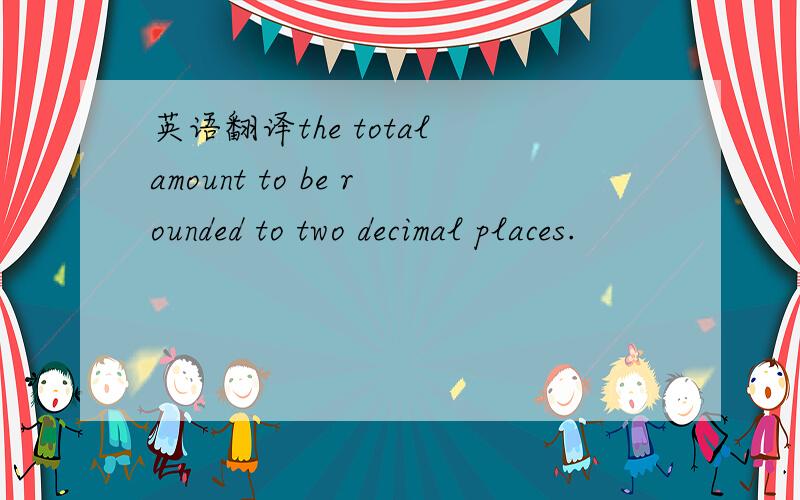 英语翻译the total amount to be rounded to two decimal places.