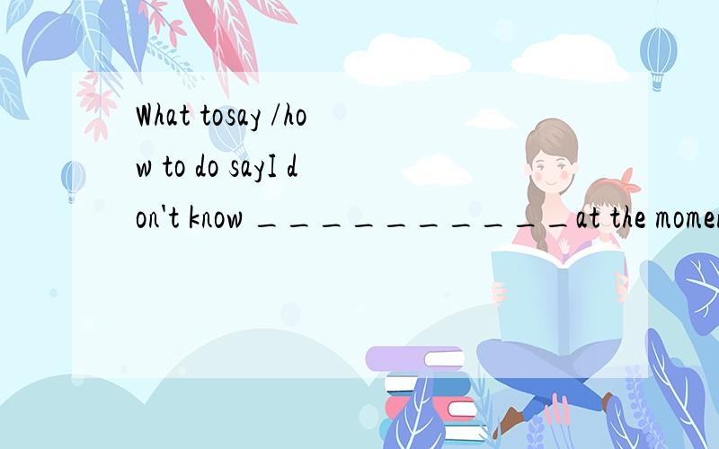 What tosay /how to do sayI don't know __________at the moment.A.what to say.B how to say怎么解.二者有什么不同