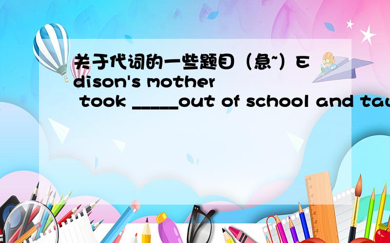关于代词的一些题目（急~）Edison's mother took _____out of school and taught him_____.Class is over.That's_____for today.She has lost_____pen.Will you lend her_____.Don't hurry.There's still _____ time left.Thank _____for your help.Those a