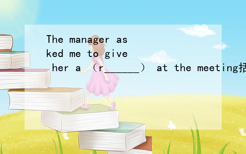 The manager asked me to give her a （r______） at the meeting括号里的词应填什么?