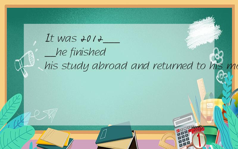 It was 2012_____he finished his study abroad and returned to his motherland.A.when B.that