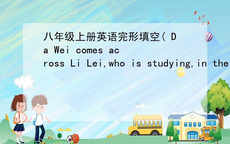 八年级上册英语完形填空( Da Wei comes across Li Lei,who is studying,in the school library.) A:Hi,Li Lei.Are you busy with your homework now?B :Oh,yeah,Da Wei.And you?A:I'm here for a book.Hey,Li Lei.Have a break!We should be outside in the
