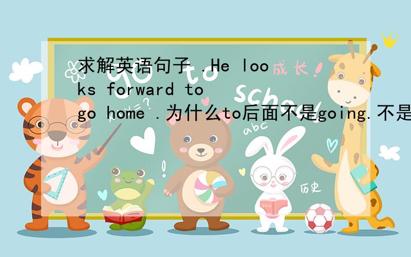 求解英语句子 .He looks forward to go home .为什么to后面不是going.不是 look forward to doing sth 句型?