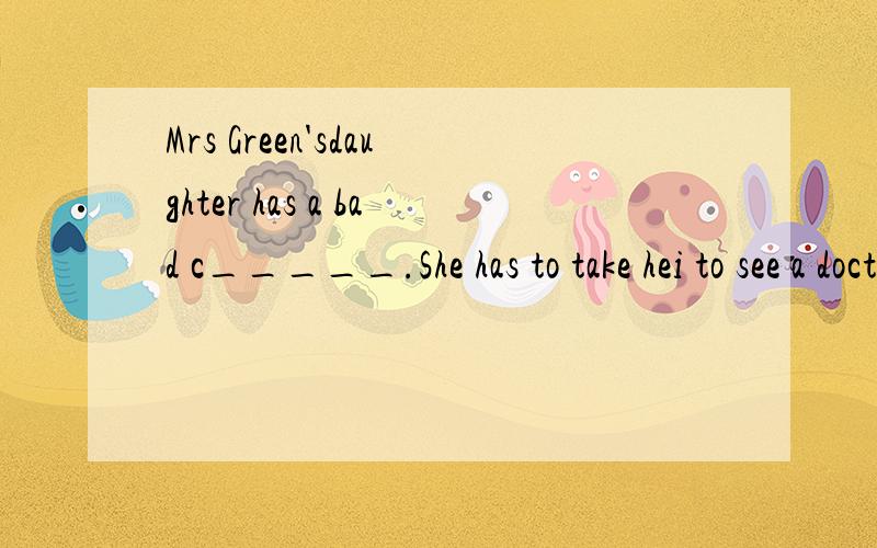 Mrs Green'sdaughter has a bad c_____.She has to take hei to see a doctor