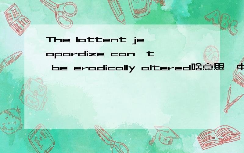 The lattent jeopardize can't be eradically altered啥意思,中文翻译