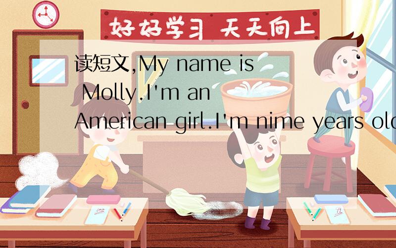 读短文,My name is Molly.I'm an American girl.I'm nime years old.My birthday is July 4.I have a good friend.Her name is Jenny.She lives in China.She is nine years old,too.Her birthday is December 25.We often send emails to each other.1:Where is Mol