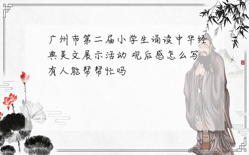 广州市第二届小学生诵读中华经典美文展示活动 观后感怎么写有人能帮帮忙吗